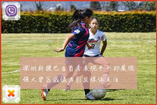 深圳新援巴吉首秀表现平平却展现强大禁区威慑力引发媒体关注