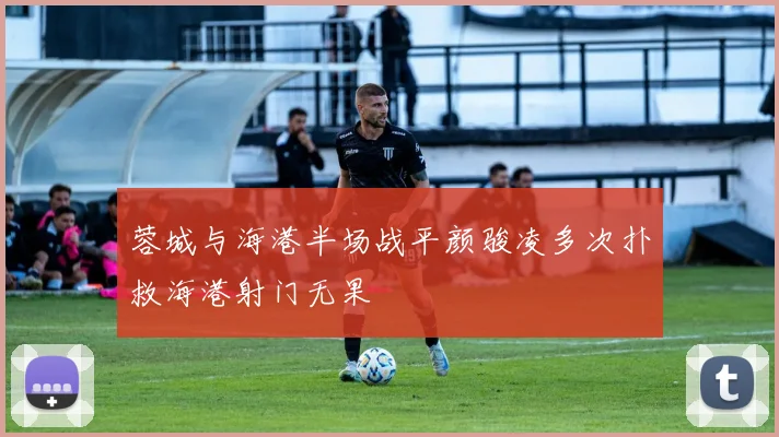 蓉城与海港半场战平颜骏凌多次扑救海港射门无果