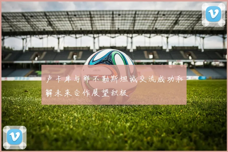卢卡库与那不勒斯坦诚交流成功和解未来合作展望积极