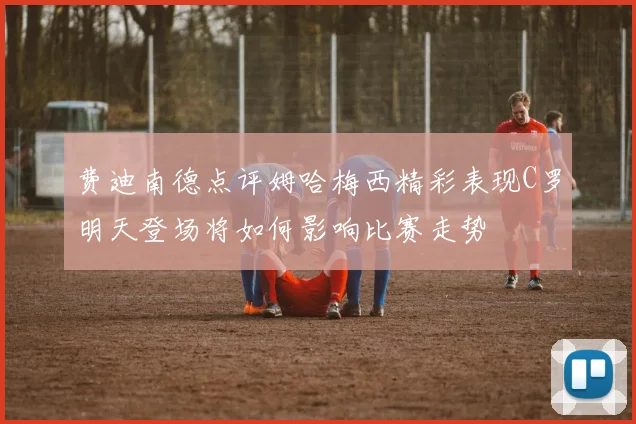 费迪南德点评姆哈梅西精彩表现C罗明天登场将如何影响比赛走势
