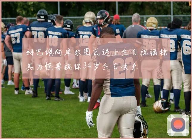姆巴佩向库尔图瓦送上生日祝福称其为怪兽祝你34岁生日快乐