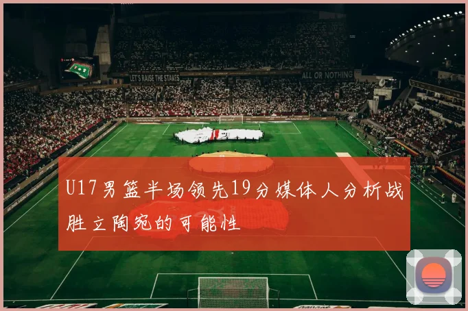 U17男篮半场领先19分媒体人分析战胜立陶宛的可能性