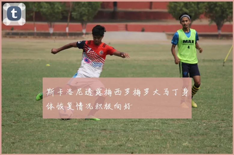 斯卡洛尼透露梅西罗梅罗大马丁身体恢复情况积极向好