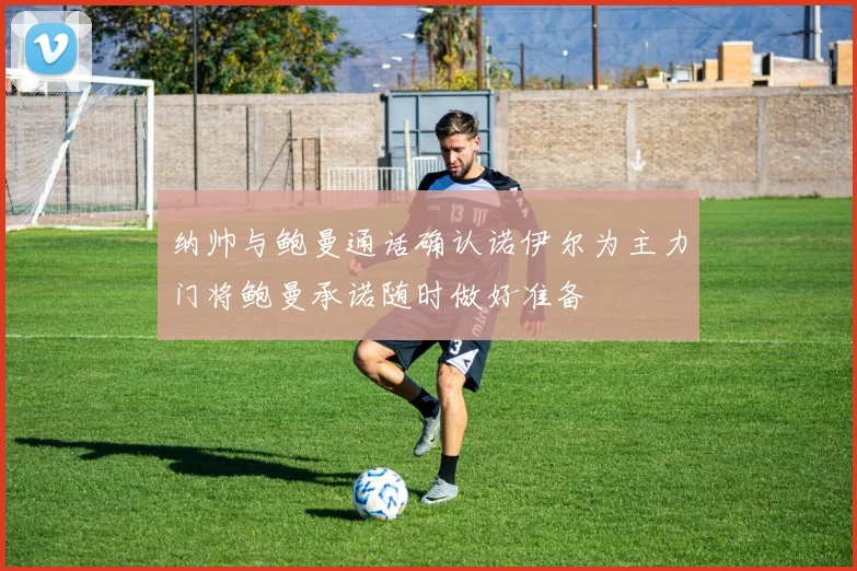 纳帅与鲍曼通话确认诺伊尔为主力门将鲍曼承诺随时做好准备