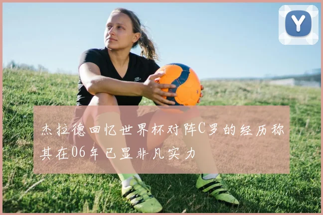 杰拉德回忆世界杯对阵C罗的经历称其在06年已显非凡实力