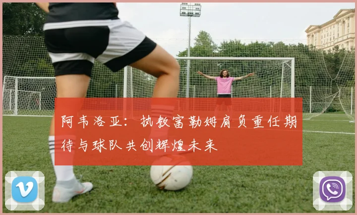 阿韦洛亚：执教富勒姆肩负重任期待与球队共创辉煌未来