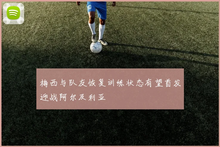 梅西与队友恢复训练状态有望首发迎战阿尔及利亚