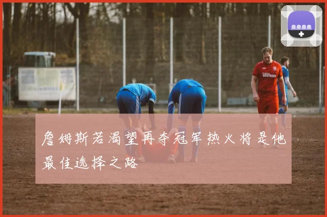 詹姆斯若渴望再夺冠军热火将是他最佳选择之路