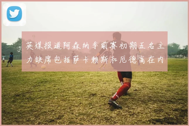 英媒报道阿森纳季前赛初期五名主力缺席包括萨卡赖斯和厄德高在内