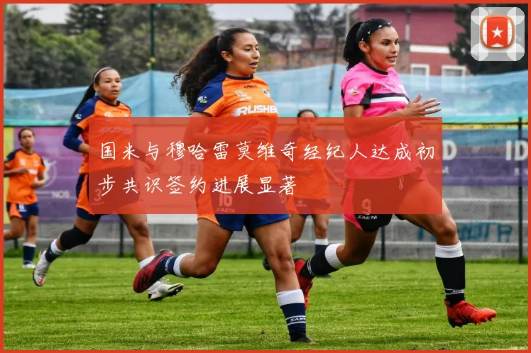 国米与穆哈雷莫维奇经纪人达成初步共识签约进展显著