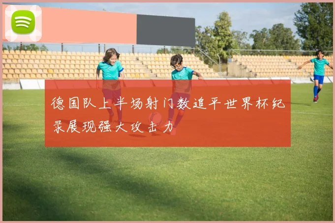 德国队上半场射门数追平世界杯纪录展现强大攻击力