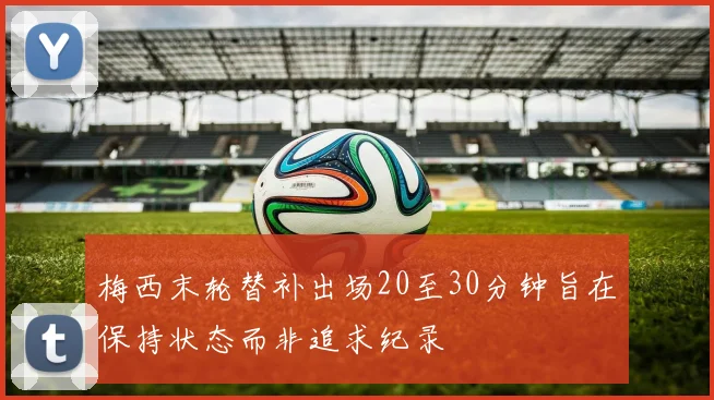 梅西末轮替补出场20至30分钟旨在保持状态而非追求纪录