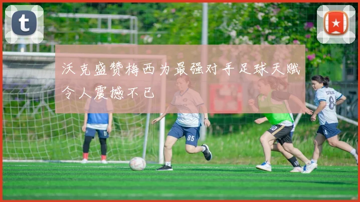 沃克盛赞梅西为最强对手足球天赋令人震撼不已