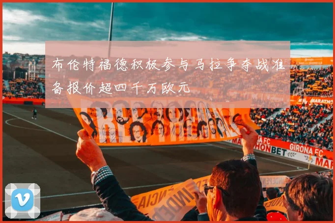 布伦特福德积极参与马拉争夺战准备报价超四千万欧元