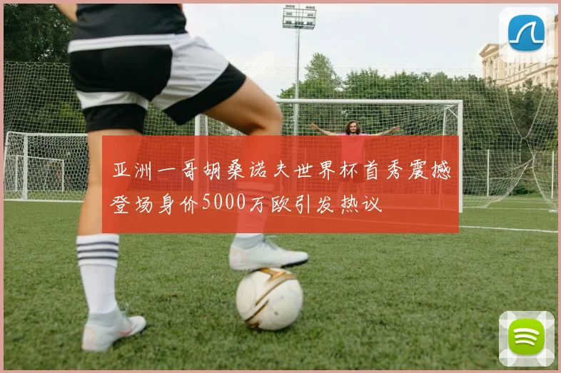 亚洲一哥胡桑诺夫世界杯首秀震撼登场身价5000万欧引发热议